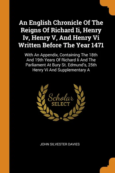 Обложка книги An English Chronicle Of The Reigns Of Richard Ii, Henry Iv, Henry V, And Henry Vi Written Before The Year 1471. With An Appendix, Containing The 18th And 19th Years Of Richard Ii And The Parliament At Bury St. Edmund's, 25th Henry Vi And Supplemen..., John Silvester Davies