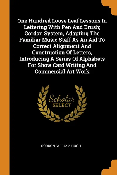 Обложка книги One Hundred Loose Leaf Lessons In Lettering With Pen And Brush; Gordon System, Adapting The Familiar Music Staff As An Aid To Correct Alignment And Construction Of Letters, Introducing A Series Of Alphabets For Show Card Writing And Commercial Art..., Gordon William Hugh