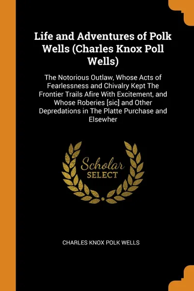 Обложка книги Life and Adventures of Polk Wells (Charles Knox Poll Wells). The Notorious Outlaw, Whose Acts of Fearlessness and Chivalry Kept The Frontier Trails Afire With Excitement, and Whose Roberies .sic. and Other Depredations in The Platte Purchase and E..., Charles Knox Polk Wells