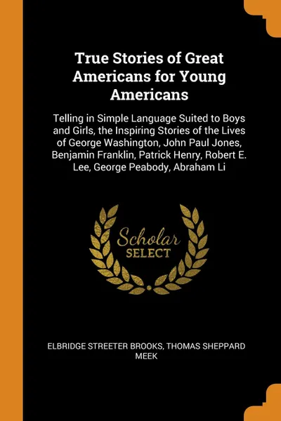 Обложка книги True Stories of Great Americans for Young Americans. Telling in Simple Language Suited to Boys and Girls, the Inspiring Stories of the Lives of George Washington, John Paul Jones, Benjamin Franklin, Patrick Henry, Robert E. Lee, George Peabody, Ab..., Elbridge Streeter Brooks, Thomas Sheppard Meek