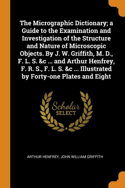 Обложка книги The Micrographic Dictionary; a Guide to the Examination and Investigation of the Structure and Nature of Microscopic Objects. By J. W. Griffith, M. D., F. L. S. &c ... and Arthur Henfrey, F. R. S., F. L. S. &c ... Illustrated by Forty-one Plates a..., Arthur Henfrey, John William Griffith