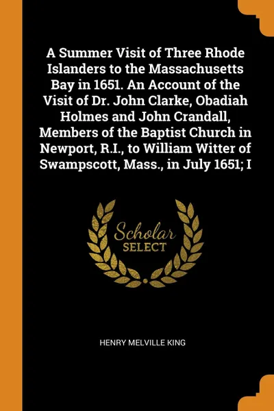 Обложка книги A Summer Visit of Three Rhode Islanders to the Massachusetts Bay in 1651. An Account of the Visit of Dr. John Clarke, Obadiah Holmes and John Crandall, Members of the Baptist Church in Newport, R.I., to William Witter of Swampscott, Mass., in July..., Henry Melville King