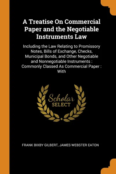 Обложка книги A Treatise On Commercial Paper and the Negotiable Instruments Law. Including the Law Relating to Promissory Notes, Bills of Exchange, Checks, Municipal Bonds, and Other Negotiable and Nonnegotiable Instruments : Commonly Classed As Commercial Pape..., Frank Bixby Gilbert, James Webster Eaton
