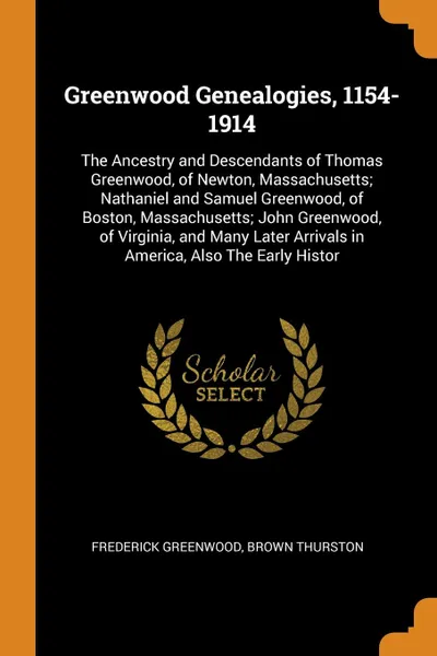 Обложка книги Greenwood Genealogies, 1154-1914. The Ancestry and Descendants of Thomas Greenwood, of Newton, Massachusetts; Nathaniel and Samuel Greenwood, of Boston, Massachusetts; John Greenwood, of Virginia, and Many Later Arrivals in America, Also The Early..., Frederick Greenwood, Brown Thurston