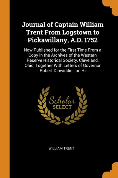 Обложка книги Journal of Captain William Trent From Logstown to Pickawillany, A.D. 1752. Now Published for the First Time From a Copy in the Archives of the Western Reserve Historical Society, Cleveland, Ohio, Together With Letters of Governor Robert Dinwiddie ..., William Trent