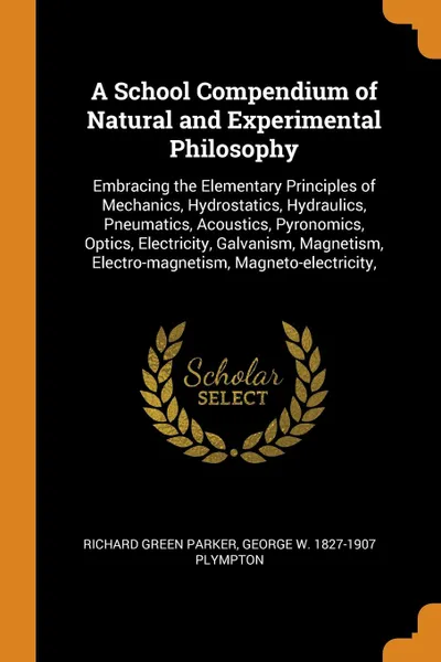 Обложка книги A School Compendium of Natural and Experimental Philosophy. Embracing the Elementary Principles of Mechanics, Hydrostatics, Hydraulics, Pneumatics, Acoustics, Pyronomics, Optics, Electricity, Galvanism, Magnetism, Electro-magnetism, Magneto-electr..., Richard Green Parker, George W. 1827-1907 Plympton