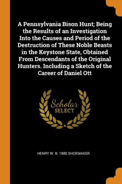 Обложка книги A Pennsylvania Bison Hunt; Being the Results of an Investigation Into the Causes and Period of the Destruction of These Noble Beasts in the Keystone State, Obtained From Descendants of the Original Hunters. Including a Sketch of the Career of Dani..., Henry W. b. 1880 Shoemaker