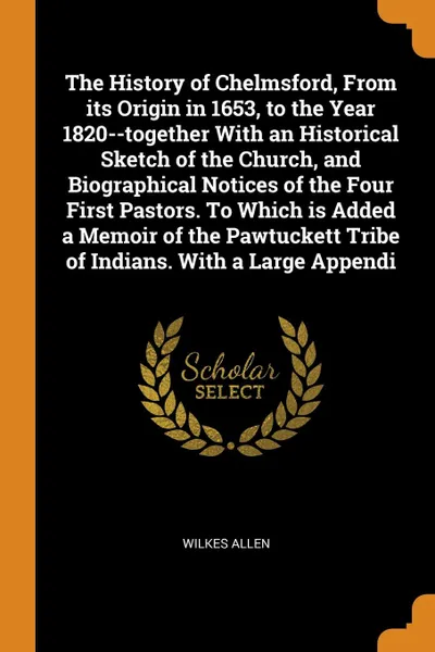 Обложка книги The History of Chelmsford, From its Origin in 1653, to the Year 1820--together With an Historical Sketch of the Church, and Biographical Notices of the Four First Pastors. To Which is Added a Memoir of the Pawtuckett Tribe of Indians. With a Large..., Wilkes Allen