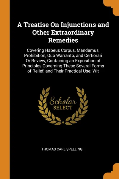 Обложка книги A Treatise On Injunctions and Other Extraordinary Remedies. Covering Habeus Corpus, Mandamus, Prohibition, Quo Warranto, and Certiorari Or Review, Containing an Exposition of Principles Governing These Several Forms of Relief, and Their Practical ..., Thomas Carl Spelling