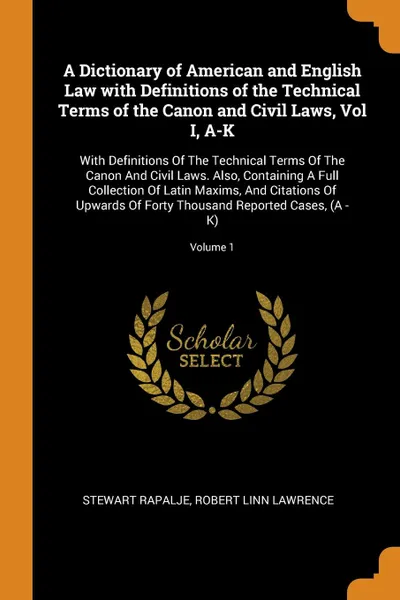 Обложка книги A Dictionary of American and English Law with Definitions of the Technical Terms of the Canon and Civil Laws, Vol I, A-K. With Definitions Of The Technical Terms Of The Canon And Civil Laws. Also, Containing A Full Collection Of Latin Maxims, And ..., Stewart Rapalje, Robert Linn Lawrence