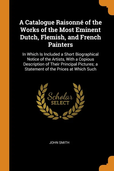 Обложка книги A Catalogue Raisonne of the Works of the Most Eminent Dutch, Flemish, and French Painters. In Which Is Included a Short Biographical Notice of the Artists, With a Copious Description of Their Principal Pictures; a Statement of the Prices at Which ..., John Smith