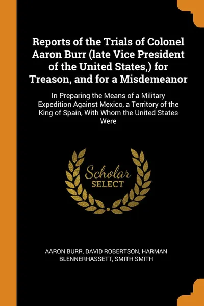 Обложка книги Reports of the Trials of Colonel Aaron Burr (late Vice President of the United States,) for Treason, and for a Misdemeanor. In Preparing the Means of a Military Expedition Against Mexico, a Territory of the King of Spain, With Whom the United Stat..., Aaron Burr, David Robertson, Harman Blennerhassett