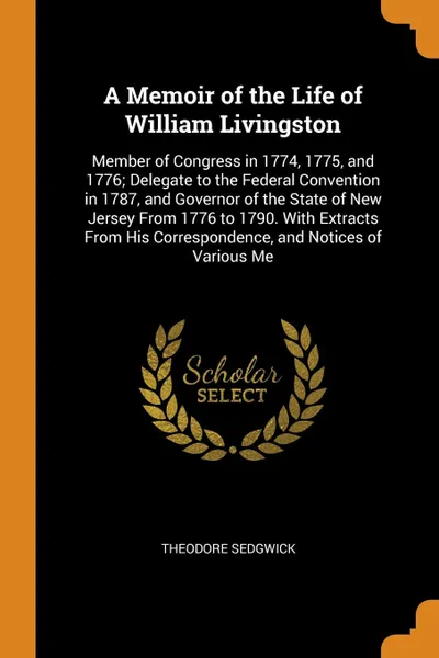 Обложка книги A Memoir of the Life of William Livingston. Member of Congress in 1774, 1775, and 1776; Delegate to the Federal Convention in 1787, and Governor of the State of New Jersey From 1776 to 1790. With Extracts From His Correspondence, and Notices of Va..., Theodore Sedgwick