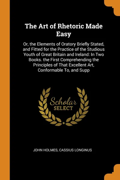 Обложка книги The Art of Rhetoric Made Easy. Or, the Elements of Oratory Briefly Stated, and Fitted for the Practice of the Studious Youth of Great Britain and Ireland: In Two Books. the First Comprehending the Principles of That Excellent Art, Conformable To, ..., John Holmes, Cassius Longinus