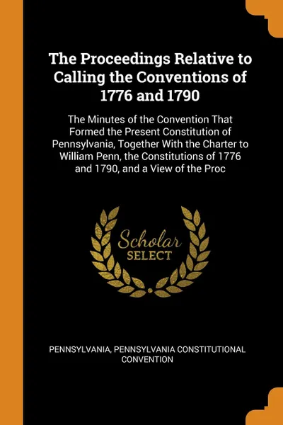 Обложка книги The Proceedings Relative to Calling the Conventions of 1776 and 1790. The Minutes of the Convention That Formed the Present Constitution of Pennsylvania, Together With the Charter to William Penn, the Constitutions of 1776 and 1790, and a View of ..., Pennsylvania, Pennsylvania Constitutional Convention