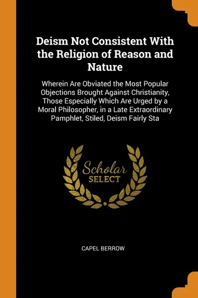 Обложка книги Deism Not Consistent With the Religion of Reason and Nature. Wherein Are Obviated the Most Popular Objections Brought Against Christianity, Those Especially Which Are Urged by a Moral Philosopher, in a Late Extraordinary Pamphlet, Stiled, Deism Fa..., Capel Berrow