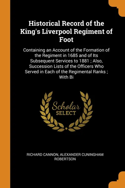 Обложка книги Historical Record of the King's Liverpool Regiment of Foot. Containing an Account of the Formation of the Regiment in 1685 and of Its Subsequent Services to 1881 ; Also, Succession Lists of the Officers Who Served in Each of the Regimental Ranks ;..., Richard Cannon, Alexander Cuningham Robertson