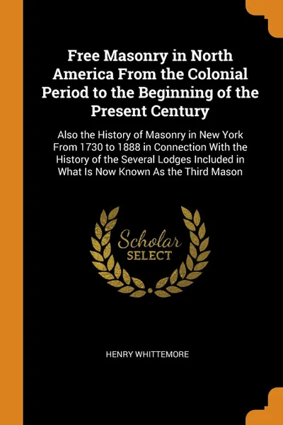 Обложка книги Free Masonry in North America From the Colonial Period to the Beginning of the Present Century. Also the History of Masonry in New York From 1730 to 1888 in Connection With the History of the Several Lodges Included in What Is Now Known As the Thi..., Henry Whittemore