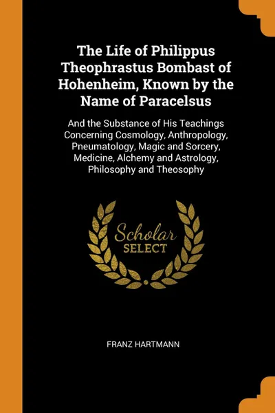 Обложка книги The Life of Philippus Theophrastus Bombast of Hohenheim, Known by the Name of Paracelsus. And the Substance of His Teachings Concerning Cosmology, Anthropology, Pneumatology, Magic and Sorcery, Medicine, Alchemy and Astrology, Philosophy and Theos..., Franz Hartmann