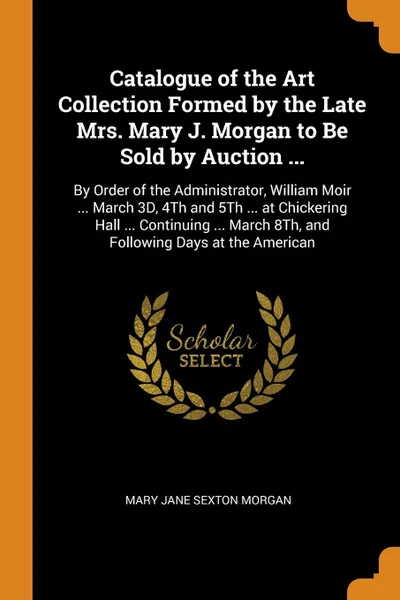 Обложка книги Catalogue of the Art Collection Formed by the Late Mrs. Mary J. Morgan to Be Sold by Auction ... By Order of the Administrator, William Moir ... March 3D, 4Th and 5Th ... at Chickering Hall ... Continuing ... March 8Th, and Following Days at the A..., Mary Jane Sexton Morgan