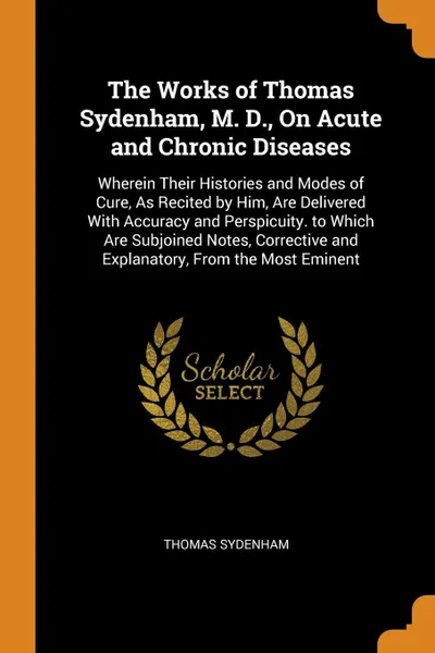 Обложка книги The Works of Thomas Sydenham, M. D., On Acute and Chronic Diseases. Wherein Their Histories and Modes of Cure, As Recited by Him, Are Delivered With Accuracy and Perspicuity. to Which Are Subjoined Notes, Corrective and Explanatory, From the Most ..., Thomas Sydenham