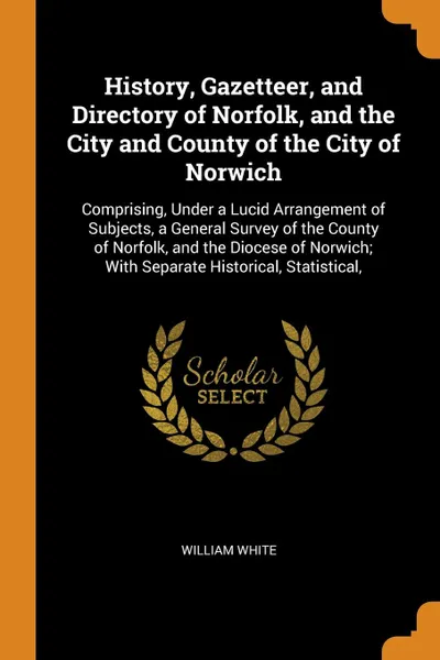 Обложка книги History, Gazetteer, and Directory of Norfolk, and the City and County of the City of Norwich. Comprising, Under a Lucid Arrangement of Subjects, a General Survey of the County of Norfolk, and the Diocese of Norwich; With Separate Historical, Stati..., William White