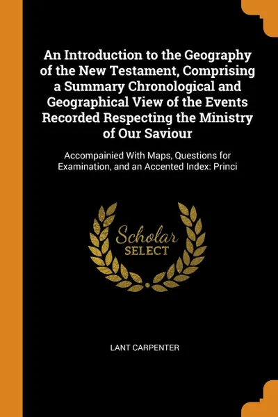 Обложка книги An Introduction to the Geography of the New Testament, Comprising a Summary Chronological and Geographical View of the Events Recorded Respecting the Ministry of Our Saviour. Accompainied With Maps, Questions for Examination, and an Accented Index..., Lant Carpenter