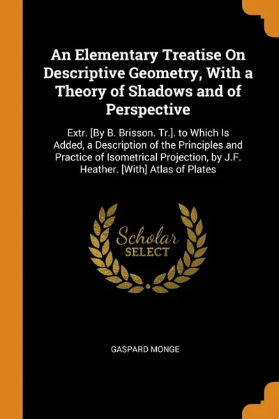 Обложка книги An Elementary Treatise On Descriptive Geometry, With a Theory of Shadows and of Perspective. Extr. .By B. Brisson. Tr... to Which Is Added, a Description of the Principles and Practice of Isometrical Projection, by J.F. Heather. .With. Atlas of Pl..., Gaspard Monge
