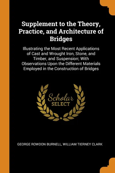 Обложка книги Supplement to the Theory, Practice, and Architecture of Bridges. Illustrating the Most Recent Applications of Cast and Wrought Iron, Stone, and Timber, and Suspension; With Observations Upon the Different Materials Employed in the Construction of ..., George Rowdon Burnell, William Tierney Clark