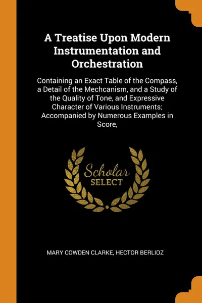 Обложка книги A Treatise Upon Modern Instrumentation and Orchestration. Containing an Exact Table of the Compass, a Detail of the Mechcanism, and a Study of the Quality of Tone, and Expressive Character of Various Instruments; Accompanied by Numerous Examples i..., Mary Cowden Clarke, Hector Berlioz