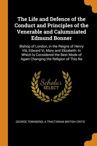 Обложка книги The Life and Defence of the Conduct and Principles of the Venerable and Calumniated Edmund Bonner. Bishop of London, in the Reigns of Henry Viii, Edward Vi, Mary and Elizabeth: In Which Is Considered the Best Mode of Again Changing the Religion of..., George Townsend, a Tractarian British Critic