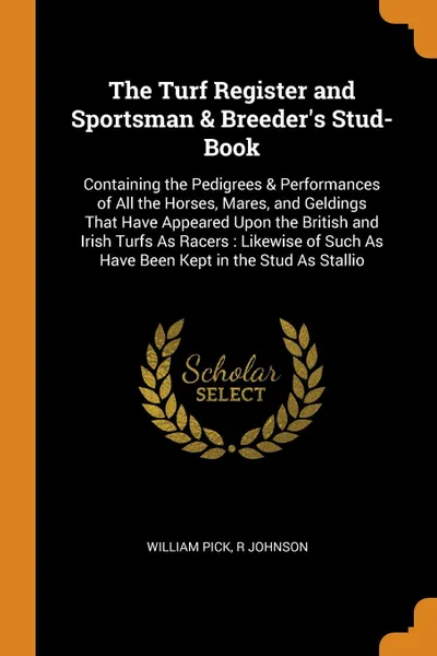 Обложка книги The Turf Register and Sportsman & Breeder's Stud-Book. Containing the Pedigrees & Performances of All the Horses, Mares, and Geldings That Have Appeared Upon the British and Irish Turfs As Racers : Likewise of Such As Have Been Kept in the Stud As..., William Pick, R Johnson