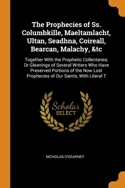 Обложка книги The Prophecies of Ss. Columbkille, Maeltamlacht, Ultan, Seadhna, Coireall, Bearcan, Malachy, &tc. Together With the Prophetic Collectanea, Or Gleanings of Several Writers Who Have Preserved Portions of the Now Lost Prophecies of Our Saints, With L..., Nicholas O'Kearney