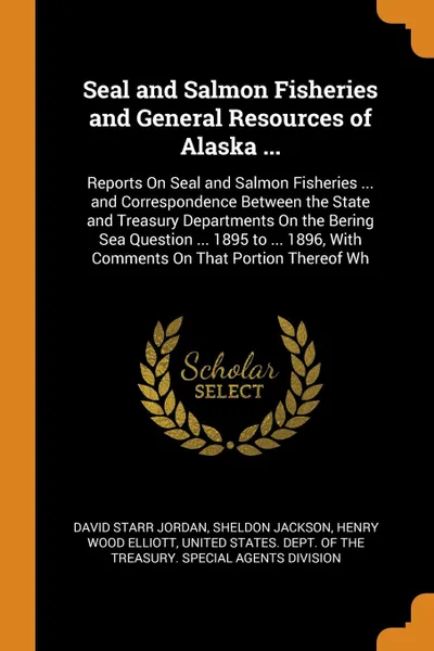 Обложка книги Seal and Salmon Fisheries and General Resources of Alaska ... Reports On Seal and Salmon Fisheries ... and Correspondence Between the State and Treasury Departments On the Bering Sea Question ... 1895 to ... 1896, With Comments On That Portion The..., David Starr Jordan, Sheldon Jackson, Henry Wood Elliott