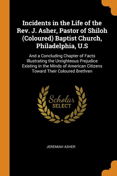 Обложка книги Incidents in the Life of the Rev. J. Asher, Pastor of Shiloh (Coloured) Baptist Church, Philadelphia, U.S. And a Concluding Chapter of Facts Illustrating the Unrighteous Prejudice Existing in the Minds of American Citizens Toward Their Coloured Br..., Jeremiah Asher