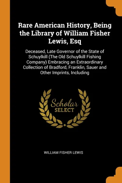 Обложка книги Rare American History, Being the Library of William Fisher Lewis, Esq. Deceased, Late Governor of the State of Schuylkill (The Old Schuylkill Fishing Company) Embracing an Extraordinary Collection of Bradford, Franklin, Sauer and Other Imprints, I..., William Fisher Lewis