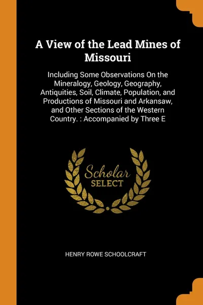 Обложка книги A View of the Lead Mines of Missouri. Including Some Observations On the Mineralogy, Geology, Geography, Antiquities, Soil, Climate, Population, and Productions of Missouri and Arkansaw, and Other Sections of the Western Country. : Accompanied by ..., Henry Rowe Schoolcraft