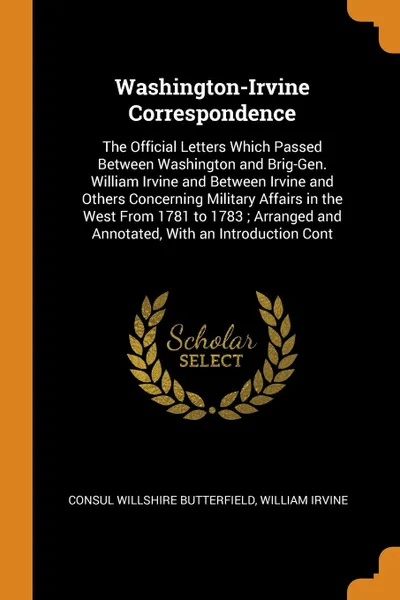 Обложка книги Washington-Irvine Correspondence. The Official Letters Which Passed Between Washington and Brig-Gen. William Irvine and Between Irvine and Others Concerning Military Affairs in the West From 1781 to 1783 ; Arranged and Annotated, With an Introduct..., Consul Willshire Butterfield, William Irvine