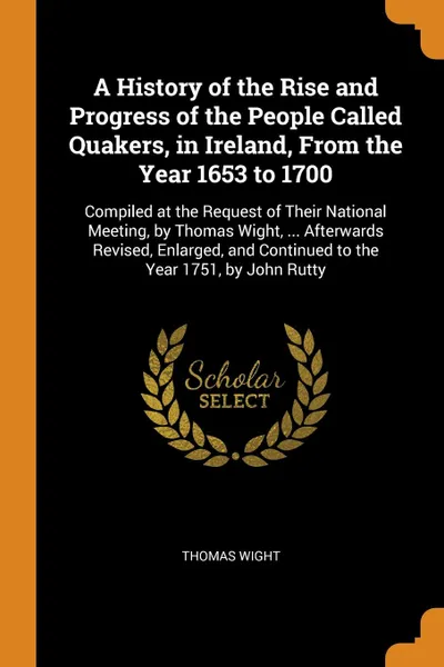 Обложка книги A History of the Rise and Progress of the People Called Quakers, in Ireland, From the Year 1653 to 1700. Compiled at the Request of Their National Meeting, by Thomas Wight, ... Afterwards Revised, Enlarged, and Continued to the Year 1751, by John ..., Thomas Wight