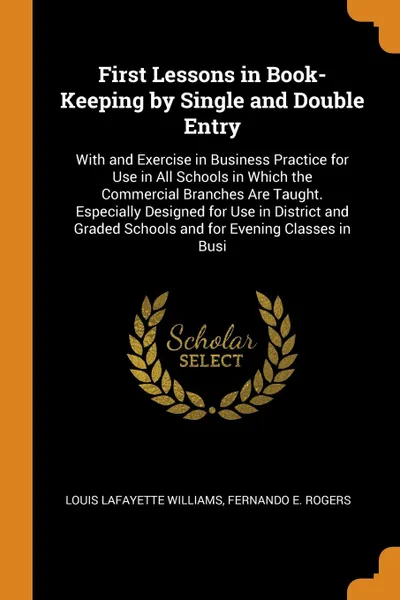 Обложка книги First Lessons in Book-Keeping by Single and Double Entry. With and Exercise in Business Practice for Use in All Schools in Which the Commercial Branches Are Taught. Especially Designed for Use in District and Graded Schools and for Evening Classes..., Louis Lafayette Williams, Fernando E. Rogers