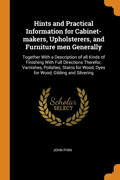 Обложка книги Hints and Practical Information for Cabinet-makers, Upholsterers, and Furniture men Generally. Together With a Description of all Kinds of Finishing With Full Directions Therefor, Varnishes, Polishes, Stains for Wood, Dyes for Wood, Gilding and Si..., John Phin