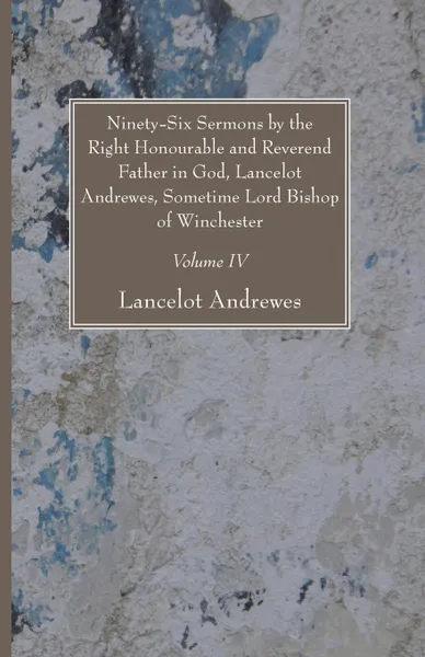 Обложка книги Ninety-Six Sermons by the Right Honourable and Reverend Father in God, Lancelot Andrewes, Sometime Lord Bishop of Winchester, Vol. IV, Lancelot Andrewes