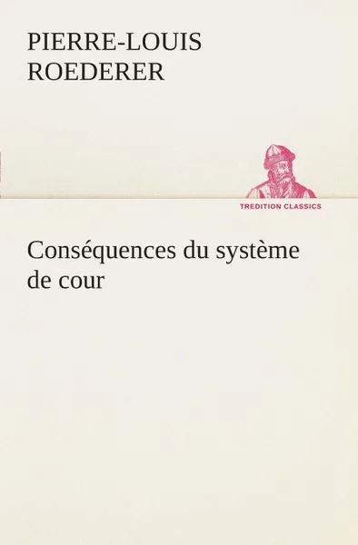 Обложка книги Consequences du systeme de cour etabli sous Francois 1er Premiere livraison contenant l'histoire politique des grands offices de la maison et couronne de France, des dignites de la cour, et particulierement des marquis, et du systeme nobiliaire de..., P.-L. (Pierre-Louis) Roederer