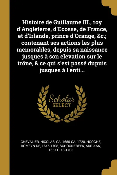 Обложка книги Histoire de Guillaume III., roy d'Angleterre, d'Ecosse, de France, et d'Irlande, prince d'Orange, &c.; contenant ses actions les plus memorables, depuis sa naissance jusques a son elevation sur le trone, & ce qui s'est passe dupuis jusques a l'ent..., Nicolas Chevalier, Romeyn de Hooghe, Adriaan Schoonebeek