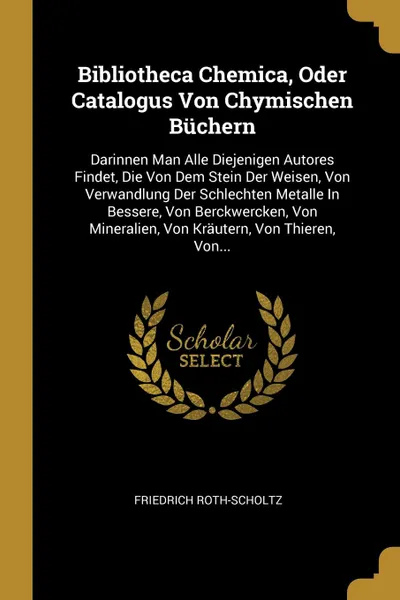 Обложка книги Bibliotheca Chemica, Oder Catalogus Von Chymischen Buchern. Darinnen Man Alle Diejenigen Autores Findet, Die Von Dem Stein Der Weisen, Von Verwandlung Der Schlechten Metalle In Bessere, Von Berckwercken, Von Mineralien, Von Krautern, Von Thieren, ..., Friedrich Roth-Scholtz