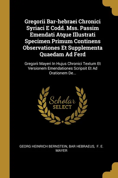 Обложка книги Gregorii Bar-hebraei Chronici Syriaci E Codd. Mss. Passim Emendati Atque Illustrati Specimen Primum Continens Observationes Et Supplementa Quaedam Ad Ferd. Gregorii Mayeri In Hujus Chronici Textum Et Versionem Emendationes Scripsit Et Ad Orationem..., Georg Heinrich Bernstein, Bar Hebraeus