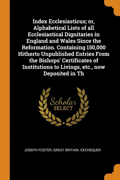 Обложка книги Index Ecclesiasticus; or, Alphabetical Lists of all Ecclesiastical Dignitaries in England and Wales Since the Reformation. Containing 150,000 Hitherto Unpublished Entries From the Bishops' Certificates of Institutions to Livings, etc., now Deposit..., Joseph Foster, Great Britain. Exchequer