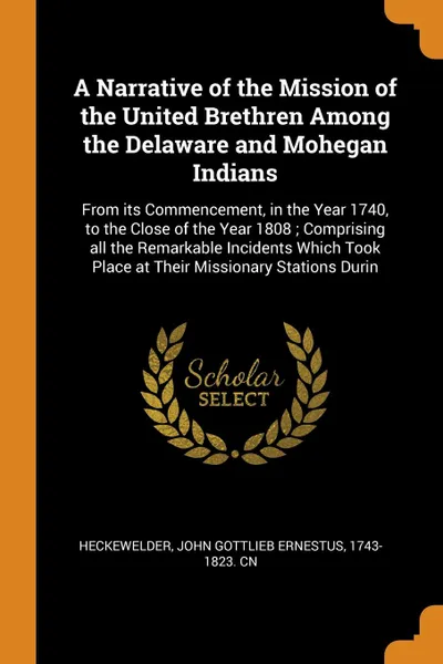 Обложка книги A Narrative of the Mission of the United Brethren Among the Delaware and Mohegan Indians. From its Commencement, in the Year 1740, to the Close of the Year 1808 ; Comprising all the Remarkable Incidents Which Took Place at Their Missionary Station..., John Gottlieb Ernestus Heckewelder