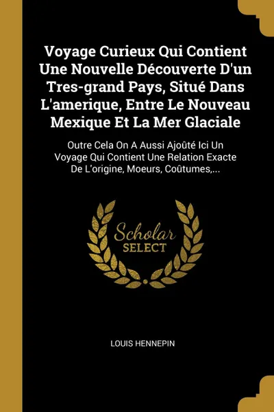 Обложка книги Voyage Curieux Qui Contient Une Nouvelle Decouverte D'un Tres-grand Pays, Situe Dans L'amerique, Entre Le Nouveau Mexique Et La Mer Glaciale. Outre Cela On A Aussi Ajoute Ici Un Voyage Qui Contient Une Relation Exacte De L'origine, Moeurs, Coutume..., Louis Hennepin