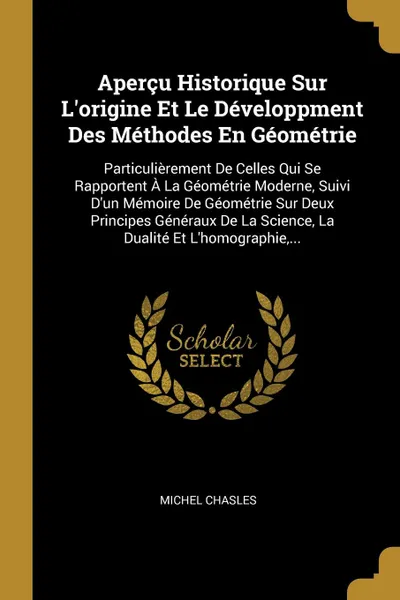 Обложка книги Apercu Historique Sur L'origine Et Le Developpment Des Methodes En Geometrie. Particulierement De Celles Qui Se Rapportent A La Geometrie Moderne, Suivi D'un Memoire De Geometrie Sur Deux Principes Generaux De La Science, La Dualite Et L'homograph..., Michel Chasles